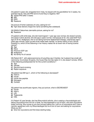 24) patient 5 years old, emigrated form India, he stayed with his grandfather for 2 weeks, his
grandpa has tb, they did PPD and is 6 and Xray is negative. NS?

A) repeat PPD after 2 weeks

B) INH

C) RIPE

D) Reassure

25) picture of lichen sclerosis of vulva, asking for tx?

A) high dose steroid ( forgot the name something like cobetazol)

26) SINGLE Seborrheic dermatitis picture, asking for ns?

A) Reassure

27) patient is 60 white lady, she did mammogram 1 year ago was normal, she doesn’t smoke,
she doesn’t drink alcohol, she did pap 2 years normal, menopause at 52, she used OCP from
age 25 till 45, Nulligravid, she is not taking hormone replacement therapy, colonscopy age 5
years ago normal ( ya3ni ya reet el kel metel heek marida), no family history of any cancer.
Question is, which of the following in her history makes her at lower risk of having ovarian
cancer?

A) Age

B) Race

C) Previous OCP use 

D) Nulligravid

E) No family Hx of cancer

28) Patient 60 F with adenocarcinoma of lung (they say it frankly), her husband has small cell
carcinoma, he smokes 40 packs, the house they live has radon in it, she doesn’t smoke. Which
of the following predisposed her for the current conditions.?

a) Age

b) Gender

c) Second hand smoking

d) Radon exposure

29) patient has DM typ 2 , which of the following is decreased?

A) HbA1C

B) Insulin

C) Insulin like peptide

D) Glucagon

E) Cortisol

30) patient has acanthuses nigrans, they put picture, what is DECREASED?

a) Insulin

b) Hba1c

c) LDL

d) Triglyceride

e) HDL

31) Patient 42 year female, she has Rheumatoid arthritis, she is seeing a rheumatologist and
taking Oxycodone from him for a while, he rheumatologist is out of town, she took oxycodone
today morning. She comes to you (her primary) telling you I will run of oxycodone and I have a
narcotic agreement with my Rheumatologist but he is out of town and asking for oxycodone.
What you do?

a) Give her oxycodone and first dose starting today

Visit usmlematerials.net
 