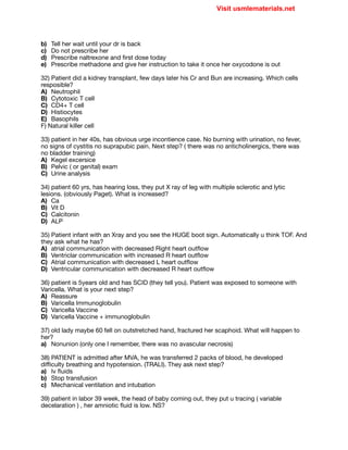 b) Tell her wait until your dr is back

c) Do not prescribe her

d) Prescribe naltrexone and first dose today

e) Prescribe methadone and give her instruction to take it once her oxycodone is out

32) Patient did a kidney transplant, few days later his Cr and Bun are increasing. Which cells
resposible?

A) Neutrophil

B) Cytotoxic T cell

C) CD4+ T cell

D) Histiocytes

E) Basophils

F) Natural killer cell

33) patient in her 40s, has obvious urge incontience case. No burning with urination, no fever,
no signs of cystitis no suprapubic pain. Next step? ( there was no anticholinergics, there was
no bladder training)

A) Kegel excersice

B) Pelvic ( or genital) exam

C) Urine analysis 

34) patient 60 yrs, has hearing loss, they put X ray of leg with multiple sclerotic and lytic
lesions. (obviously Paget). What is increased?

A) Ca

B) Vit D

C) Calcitonin

D) ALP

35) Patient infant with an Xray and you see the HUGE boot sign. Automatically u think TOF. And
they ask what he has?

A) atrial communication with decreased Right heart outflow 

B) Ventriclar communication with increased R heart outflow

C) Atrial communication with decreased L heart outflow

D) Ventricular communication with decreased R heart outflow

36) patient is 5years old and has SCID (they tell you). Patient was exposed to someone with
Varicella. What is your next step?

A) Reassure

B) Varicella Immunoglobulin

C) Varicella Vaccine

D) Varicella Vaccine + immunoglobulin

37) old lady maybe 60 fell on outstretched hand, fractured her scaphoid. What will happen to
her?

a) Nonunion (only one I remember, there was no avascular necrosis)

38) PATIENT is admitted after MVA, he was transferred 2 packs of blood, he developed
diﬃculty breathing and hypotension. (TRALI). They ask next step?

a) Iv fluids

b) Stop transfusion 

c) Mechanical ventilation and intubation

39) patient in labor 39 week, the head of baby coming out, they put u tracing ( variable
decelaration ) , her amniotic fluid is low. NS?

Visit usmlematerials.net
 