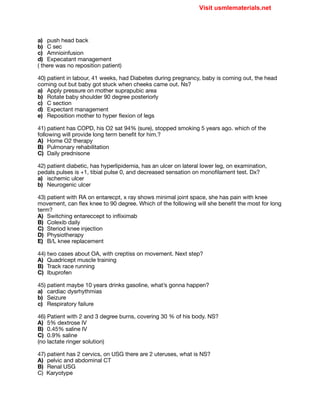 a) push head back

b) C sec

c) Amnioinfusion

d) Expecatant management 

( there was no reposition patient)

40) patient in labour, 41 weeks, had Diabetes during pregnancy, baby is coming out, the head
coming out but baby got stuck when cheeks came out. Ns?

a) Apply pressure on mother suprapubic area

b) Rotate baby shoulder 90 degree posteriorly

c) C section

d) Expectant management 

e) Reposition mother to hyper flexion of legs

41) patient has COPD, his O2 sat 94% (sure), stopped smoking 5 years ago. which of the
following will provide long term benefit for him.?

A) Home O2 therapy

B) Pulmonary rehabilitation 

C) Daily prednisone

42) patient diabetic, has hyperlipidemia, has an ulcer on lateral lower leg, on examination,
pedals pulses is +1, tibial pulse 0, and decreased sensation on monofilament test. Dx?

a) ischemic ulcer

b) Neurogenic ulcer

43) patient with RA on entarecpt, x ray shows minimal joint space, she has pain with knee
movement, can flex knee to 90 degree. Which of the following will she benefit the most for long
term?

A) Switching entareccept to infliximab

B) Colexib daily

C) Steriod knee injection

D) Physiotherapy

E) B/L knee replacement

44) two cases about OA, with creptiss on movement. Next step?

A) Quadricept muscle training

B) Track race running 

C) Ibuprofen

45) patient maybe 10 years drinks gasoline, what’s gonna happen?

a) cardiac dysrhythmias 

b) Seizure

c) Respiratory failure

46) Patient with 2 and 3 degree burns, covering 30 % of his body. NS?

A) 5% dextrose IV

B) 0.45% saline IV

C) 0.9% saline

(no lactate ringer solution)

47) patient has 2 cervics, on USG there are 2 uteruses, what is NS?

A) pelvic and abdominal CT

B) Renal USG

C) Karyotype

Visit usmlematerials.net
 