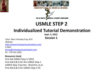 USMLE Steps 1 and 2 Integration
                 Individualized Tutorial Demonstration
                                          Sept. 3, 2012
Tutor: Marc Imhotep Cray, M.D
                                          Session 1
Website:
http://www.imhotepvirtualmedsch.com/
E-Mail:
drcray@imhotepvirtualmedsch.com
Ph.: 770-322-1050
Resources Used:
First Aid USMLE Step 1/ 2012
First Aid Q & A for the USMLE Step 1
USMLE Step 2 Secrets - Brochert, et.al.
First Aid Q & A for USMLE Step 2 CK
 