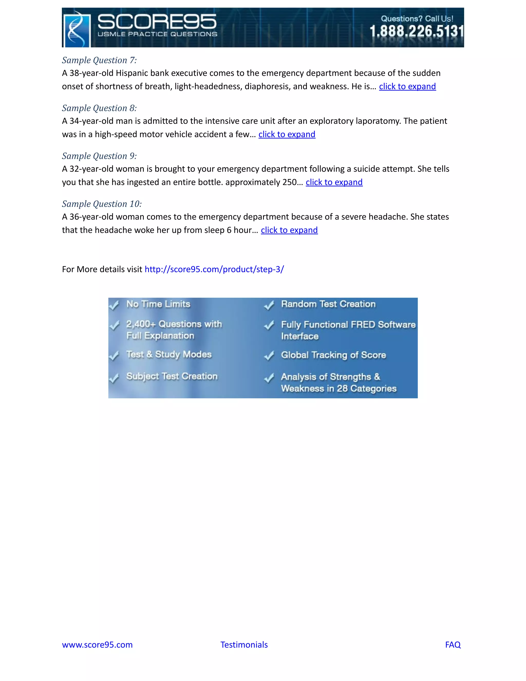 Sample Question 7:
A 38-year-old Hispanic bank executive comes to the emergency department because of the sudden
onset of shortness of breath, light-headedness, diaphoresis, and weakness. He is… click to expand

Sample Question 8:
A 34-year-old man is admitted to the intensive care unit after an exploratory laporatomy. The patient
was in a high-speed motor vehicle accident a few… click to expand

Sample Question 9:
A 32-year-old woman is brought to your emergency department following a suicide attempt. She tells
you that she has ingested an entire bottle. approximately 250… click to expand

Sample Question 10:
A 36-year-old woman comes to the emergency department because of a severe headache. She states
that the headache woke her up from sleep 6 hour… click to expand



For More details visit http://score95.com/product/step-3/




www.score95.com                          Testimonials                                               FAQ
 