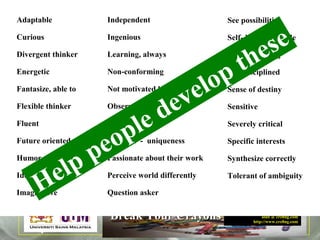 Robert Alan Black, Ph.D., CSP
alan @ cre8ng.com
http://www.cre8ng.com
Break Your CrayonsBreak Your Crayons
See possibilities
Self- knowledgeable
Self-actualizing
Self-disciplined
Sense of destiny
Sensitive
Severely critical
Specific interests
Synthesize correctly
Tolerant of ambiguity
Adaptable
Curious
Divergent thinker
Energetic
Fantasize, able to
Flexible thinker
Fluent
Future oriented
Humor
Idealistic
Imaginative
Independent
Ingenious
Learning, always
Non-conforming
Not motivated by money
Observant, highly
Open-ended
Original - uniqueness
Passionate about their work
Perceive world differently
Question askerHelp people develop these
 