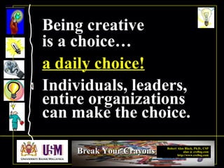 Robert Alan Black, Ph.D., CSP
alan @ cre8ng.com
http://www.cre8ng.com
Break Your CrayonsBreak Your Crayons
Being creativeBeing creative
is a choice…is a choice…
a daily choice!
.
Individuals, leaders,Individuals, leaders,
entire organizationsentire organizations
can make the choice.can make the choice.
 