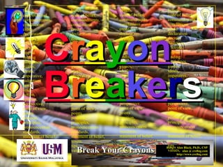 Robert Alan Black, Ph.D., CSP
alan @ cre8ng.com
http://www.cre8ng.com
Break Your CrayonsBreak Your Crayons
beliefs,
code of belief,
commandments,
conclusions
credo
declaration
decrees
directive,
doctrine,
dogma
finding
guidelines,
guides,
ideals,
imperative,
judgement
laws,
lead,
notion,
opinion,
perspective,
point of view,
points
position,
principles,
pronouncement
standards,
statement of belief,
tenets,
tips
values,
beliefs,
code of belief,
commandments,
conclusions
credo
declaration
decrees
directive,
doctrine,
dogma
finding
guidelines,
guides,
ideals,
imperative,
judgement
laws,
lead,
notion,
opinion,
perspective,
point of view,
points
position,
principles,
pronouncement
standards,
statement of belief,
tenets,
tips
values,
beliefs,
code of belief,
commandments,
conclusions
credo
declaration
decrees
directive,
doctrine,
dogma
finding
guidelines,
guides,
ideals,
imperative,
judgement
laws,
lead,
notion,
opinion,
perspective,
point of view,
points
position,
principles,
pronouncement
standards,
statement of belief,
tenets,
tips
values,
beliefs,
code of belief,
commandments,
conclusions
credo
declaration
decrees
directive,
doctrine,
dogma
finding
guidelines,
guides,
ideals,
imperative,
judgement
laws,
lead,
notion,
opinion,
perspective,
point of view,
points
position,
principles,
pronouncement
standards,
statement of belief,
tenets,
tips
values,
CCrraayyoonn
BBrreeaakkeerrss
 