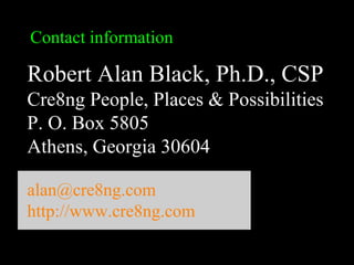 Robert Alan Black, Ph.D., CSP
alan @ cre8ng.com
http://www.cre8ng.com
Break Your CrayonsBreak Your Crayons
Contact information
Robert Alan Black, Ph.D., CSP
Cre8ng People, Places & Possibilities
P. O. Box 5805
Athens, Georgia 30604
alan@cre8ng.com
http://www.cre8ng.com
 