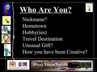 Robert Alan Black, Ph.D., CSP
alan @ cre8ng.com
http://www.cre8ng.com
Break Your CrayonsBreak Your Crayons
Who Are You?
Nickname?
Hometown
Hobby(ies)
Travel Destination
Unusual Gift?
How you have been Creative?
 