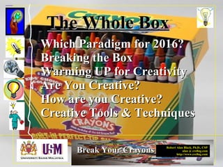 Robert Alan Black, Ph.D., CSP
alan @ cre8ng.com
http://www.cre8ng.com
Break Your CrayonsBreak Your Crayons
The Whole BoxThe Whole Box
Which Paradigm for 2016?Which Paradigm for 2016?
Breaking the BoxBreaking the Box
Warming UP for CreativityWarming UP for Creativity
Are You Creative?Are You Creative?
How are you Creative?How are you Creative?
Creative Tools & TechniquesCreative Tools & Techniques
 