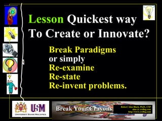 Robert Alan Black, Ph.D., CSP
alan @ cre8ng.com
http://www.cre8ng.com
Break Your CrayonsBreak Your Crayons
Break Paradigms
or simply
Re-examine
Re-state
Re-invent problems.
Lesson Quickest way
To Create or Innovate?
 