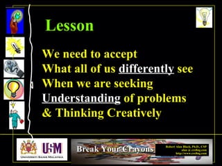 Robert Alan Black, Ph.D., CSP
alan @ cre8ng.com
http://www.cre8ng.com
Break Your CrayonsBreak Your Crayons
We need to accept
What all of us differently see
When we are seeking
Understanding of problems
& Thinking Creatively
Lesson
 