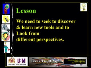 Robert Alan Black, Ph.D., CSP
alan @ cre8ng.com
http://www.cre8ng.com
Break Your CrayonsBreak Your Crayons
We need to seek to discover
& learn new tools and to
Look from
different perspectives.
Lesson
 