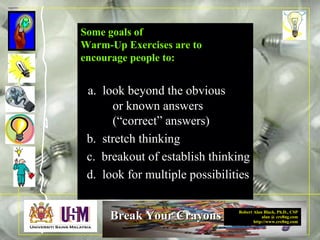 Robert Alan Black, Ph.D., CSP
alan @ cre8ng.com
http://www.cre8ng.com
Break Your CrayonsBreak Your Crayons
Some goals of
Warm-Up Exercises are to
encourage people to:
a. look beyond the obvious
or known answers
(“correct” answers)
b. stretch thinking
c. breakout of establish thinking
d. look for multiple possibilities
 