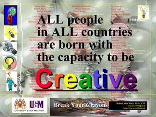 Robert Alan Black, Ph.D., CSP
alan @ cre8ng.com
http://www.cre8ng.com
Break Your CrayonsBreak Your Crayons
Le Corbusier
Lucio Costa, Brazil
Charles Correa, India
Domenico da Cortona
Keith Cottier, Australia
Justus Dahinden
Paeonis and Daphnis
Howard Davis, United States
Town and Davis
Charles Davis/ EHDD, United States
Paeonius and Demetrios
John Dobson
Peter Dodge/ EHDD, United States
Domitian
Adrien Dortsman
Balkrishna Doshi, India
A. E. Doyle, United States
Duany and Plater-Zyberk, United States
Willem Marinus Dudok, Netherlands
Bijvoet and Duiker
Contamin and Dutert
Charles and Ray Eames, United States
Karl Ehn
Gustave Eiffel, France
L. A. Boileau and Gustave Eiffel, France
Peter Eisenman, United States
Sedad Eldem, Turkey
Craig Ellwood, United States
Carl Ludvig Engel
Kobori Enshu
Arthur C. Erickson, Canada
Johann Fisher von Erlach
Joseph Esherick, Esherick Homsey
Ralph Erskine, England, UK,
Joseph Esherick, United States
Aldo van Eyck, Netherlands
Alvar Aalto, Finland
Robert Adam, Scotland
Steffen Ahrends
Gregory Ain
Leon Battista Alberti, Italy
Galeazzo Alessi, Italy
Christopher Alexander, United States
William Van Alen
Amenophis III, Egypt
Tadao Ando, Japan
John Andrews, Australia
Anthemios
Apollodorus of Damascus, Roman
The Architects Collaborative (TAC)
Arton
C. R. Ashbee, England
Erik Gunnar Asplund, Sweden
Arup Associates United Kingdom
Gae Aulenti, France
M. H. Baillie-Scott
Luis Barragan, Mexico
Sir Charles Barry, England
William Henry Barlow
Falke Barmou
Edward Larabee Barnes, United States
Geoffrey Bawa
Gunter Behnisch, Germany
Peter Behrens, Germany
Belgiojoso, Peressutti and Rogers
Pietro Belluschi, United States
Henrik Petrus Berlage, Netherlands
Giovanni Lorenzo Bernini, Italy
Dominikus Böhm, Germany
L. A. Boileau, France
Francesco Borromini, Italy
Mario Botta, Switzerland
Etienne-Louis Boullee, France
Donato Bramante, Italy
Zion & Breen, United States
Marcel Breuer, United States and Germany
Michiel Brinkman
Johannes Brinkman, Netherlands
Neave Brown
Isambard Kingdom Brunel, England
Filippo Brunelleschi, Italy
Erik Bryggman, Finland
Charles Bulfinch, United States
Thornton-Latrobe-Bulfinch, United States
Shepley and Bulfinch, United States
Gordon Bunshaft/ SOM, United States
Lord Burlington, England
Daniel Burnham, United States
Decimus Burton, England
William Butterfield, England
Santiago Calatrava, Spain
Callicrates
Ictinus and Callicrates with Phidias, Greece
Arnolfo di Cambio
Cambridge Seven Associates
Felix Candela, Mexico
Cola da Caprarola
Douglas Cardinal, Canada
Giancarlo de Carlo, Italy
Carrere and Hastings
Richard Castle
Severus and Celer
William Chambers
G. P. Chedanne, France
Serge Chermayeff
Mario J. Ciampi
Henry Ciriani, France
Henry N. Cobb, United States
ALL people
in ALL countries
are born with
the capacity to be
CCrreeaattiivvee
 