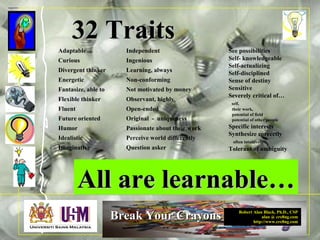 Robert Alan Black, Ph.D., CSP
alan @ cre8ng.com
http://www.cre8ng.com
Break Your CrayonsBreak Your Crayons
32 Traits32 Traits
See possibilities
Self- knowledgeable
Self-actualizing
Self-disciplined
Sense of destiny
Sensitive
Severely critical of…
self,
their work,
potential of field
potential of other people
Specific interests
Synthesize correctly
often intuitively
Tolerant of ambiguity
Adaptable
Curious
Divergent thinker
Energetic
Fantasize, able to
Flexible thinker
Fluent
Future oriented
Humor
Idealistic
Imaginative
Independent
Ingenious
Learning, always
Non-conforming
Not motivated by money
Observant, highly
Open-ended
Original - uniqueness
Passionate about their work
Perceive world differently
Question asker
All are learnable…All are learnable…
 