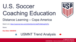 © 2016 U.S. Soccer
CONFIDENTIAL - Not to be shared without U.S. Soccer approval
U.S. Soccer
Coaching Education
© 2016 U.S. Soccer
CONFIDENTIAL - Not to be shared without U.S. Soccer approval
Distance Learning – Copa America
Match Link: https://ussoccer.box.com/s/2xlx3rjtvmk1wtelf7c0dk4ulprfc27q
Name:
Due Date: 5/20/2016
USMNT Trend Analysis
 