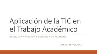 Aplicación de la TIC en
el Trabajo Académico
BÚSQUEDA AVANZADA Y DESCARGA DE ARCHIVOS
JORGE DE VELAZCO
 