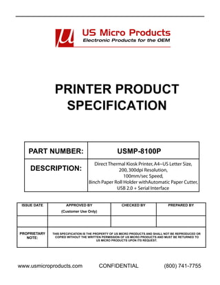 PRINTER PRODUCT
                SPECIFICATION


    PART NUMBER:                                   USMP-8100P
                                      Direct Thermal Kiosk Printer, A4~US Letter Size,
     DESCRIPTION:                                 200, 300dpi Resolution,
                                                    100mm/sec Speed,
                                   8inch Paper Roll Holder withAutomatic Paper Cutter,
                                                 USB 2.0 + Serial Interface


 ISSUE DATE          APPROVED BY                      CHECKED BY                 PREPARED BY
                   (Customer Use Only)




PROPRIETARY   THIS SPECIFICATION IS THE PROPERTY OF US MICRO PRODUCTS AND SHALL NOT BE REPRODUCED OR
   NOTE:       COPIED WITHOUT THE WRITTEN PERMISSION OF US MICRO PRODUCTS AND MUST BE RETURNED TO
                                          US MICRO PRODUCTS UPON ITS REQUEST.




www.usmicroproducts.com                  CONFIDENTIAL                         (800) 741-7755
 
