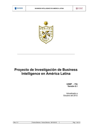 BUSINESS INTELLIGENCE EN AMERICA LATINA




 Proyecto de Investigación de Business
     Intelligence en América Latina

                                                             USMP - FIA
                                                              Versión 0.1


                                                             Actualizado a
                                                          Octubre del 2012




Rev. 0.1   Fecha Efectiva : Fecha Efectiva : 06/10/2012             Pág. 1 de 98
 