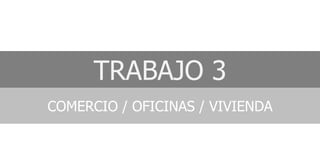TRABAJO 3
COMERCIO / OFICINAS / VIVIENDA
 