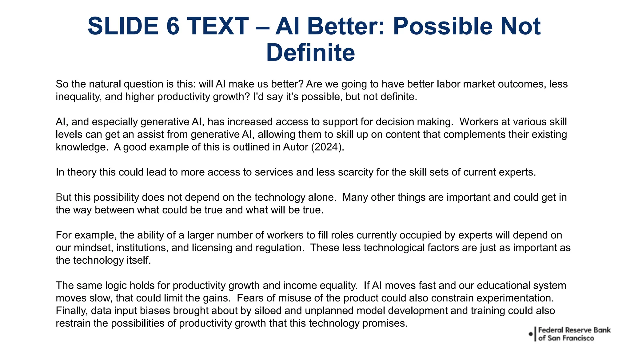 So the natural question is this: will AI make us better? Are we going to have better labor market outcomes, less
inequality, and higher productivity growth? I'd say it's possible, but not definite.
AI, and especially generative AI, has increased access to support for decision making. Workers at various skill
levels can get an assist from generative AI, allowing them to skill up on content that complements their existing
knowledge. A good example of this is outlined in Autor (2024).
In theory this could lead to more access to services and less scarcity for the skill sets of current experts.
But this possibility does not depend on the technology alone. Many other things are important and could get in
the way between what could be true and what will be true.
For example, the ability of a larger number of workers to fill roles currently occupied by experts will depend on
our mindset, institutions, and licensing and regulation. These less technological factors are just as important as
the technology itself.
The same logic holds for productivity growth and income equality. If AI moves fast and our educational system
moves slow, that could limit the gains. Fears of misuse of the product could also constrain experimentation.
Finally, data input biases brought about by siloed and unplanned model development and training could also
restrain the possibilities of productivity growth that this technology promises.
SLIDE 6 TEXT – AI Better: Possible Not
Definite
 