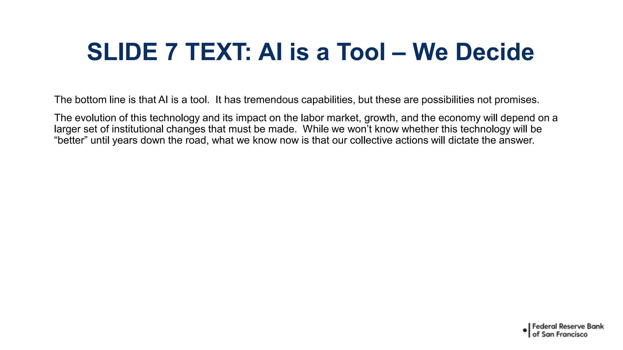 The bottom line is that AI is a tool. It has tremendous capabilities, but these are possibilities not promises.
The evolution of this technology and its impact on the labor market, growth, and the economy will depend on a
larger set of institutional changes that must be made. While we won’t know whether this technology will be
“better” until years down the road, what we know now is that our collective actions will dictate the answer.
SLIDE 7 TEXT: AI is a Tool – We Decide
 
