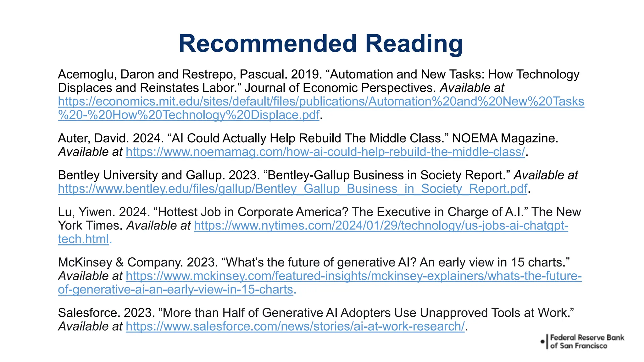 Acemoglu, Daron and Restrepo, Pascual. 2019. “Automation and New Tasks: How Technology
Displaces and Reinstates Labor.” Journal of Economic Perspectives. Available at
https://economics.mit.edu/sites/default/files/publications/Automation%20and%20New%20Tasks
%20-%20How%20Technology%20Displace.pdf.
Auter, David. 2024. “AI Could Actually Help Rebuild The Middle Class.” NOEMA Magazine.
Available at https://www.noemamag.com/how-ai-could-help-rebuild-the-middle-class/.
Bentley University and Gallup. 2023. “Bentley-Gallup Business in Society Report.” Available at
https://www.bentley.edu/files/gallup/Bentley_Gallup_Business_in_Society_Report.pdf.
Lu, Yiwen. 2024. “Hottest Job in Corporate America? The Executive in Charge of A.I.” The New
York Times. Available at https://www.nytimes.com/2024/01/29/technology/us-jobs-ai-chatgpt-
tech.html.
McKinsey & Company. 2023. “What’s the future of generative AI? An early view in 15 charts.”
Available at https://www.mckinsey.com/featured-insights/mckinsey-explainers/whats-the-future-
of-generative-ai-an-early-view-in-15-charts.
Salesforce. 2023. “More than Half of Generative AI Adopters Use Unapproved Tools at Work.”
Available at https://www.salesforce.com/news/stories/ai-at-work-research/.
Recommended Reading
 
