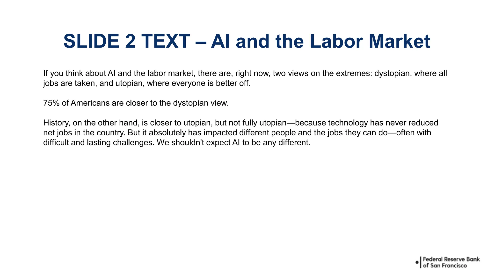 If you think about AI and the labor market, there are, right now, two views on the extremes: dystopian, where all
jobs are taken, and utopian, where everyone is better off.
75% of Americans are closer to the dystopian view.
History, on the other hand, is closer to utopian, but not fully utopian—because technology has never reduced
net jobs in the country. But it absolutely has impacted different people and the jobs they can do—often with
difficult and lasting challenges. We shouldn't expect AI to be any different.
SLIDE 2 TEXT – AI and the Labor Market
 