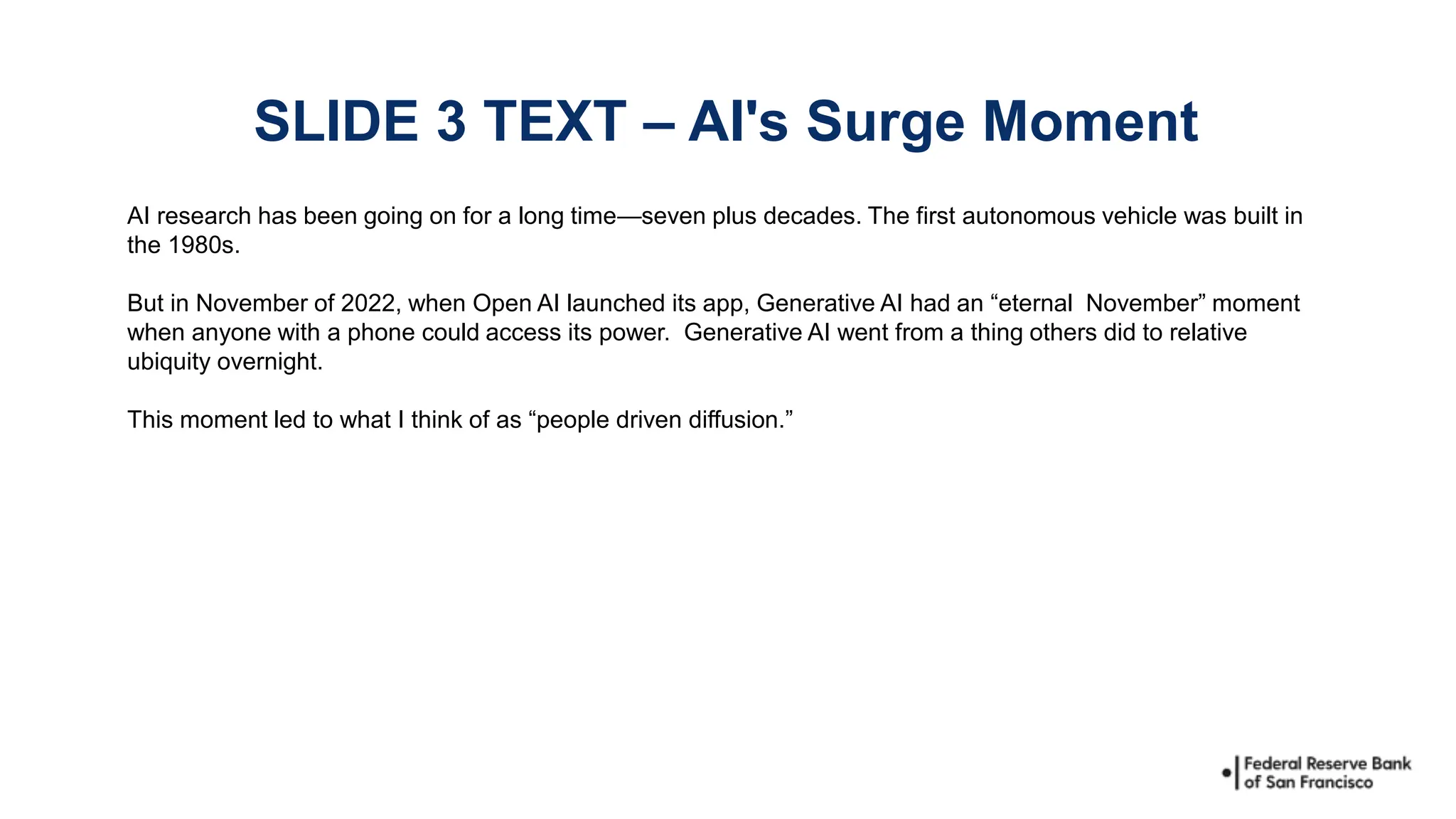 AI research has been going on for a long time—seven plus decades. The first autonomous vehicle was built in
the 1980s.
But in November of 2022, when Open AI launched its app, Generative AI had an “eternal November” moment
when anyone with a phone could access its power. Generative AI went from a thing others did to relative
ubiquity overnight.
This moment led to what I think of as “people driven diffusion.”
SLIDE 3 TEXT – AI's Surge Moment
 