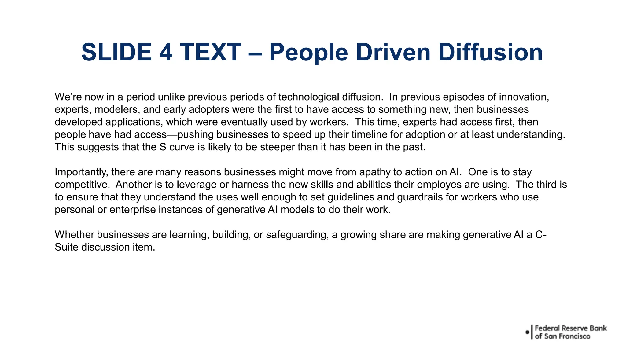 We’re now in a period unlike previous periods of technological diffusion. In previous episodes of innovation,
experts, modelers, and early adopters were the first to have access to something new, then businesses
developed applications, which were eventually used by workers. This time, experts had access first, then
people have had access—pushing businesses to speed up their timeline for adoption or at least understanding.
This suggests that the S curve is likely to be steeper than it has been in the past.
Importantly, there are many reasons businesses might move from apathy to action on AI. One is to stay
competitive. Another is to leverage or harness the new skills and abilities their employes are using. The third is
to ensure that they understand the uses well enough to set guidelines and guardrails for workers who use
personal or enterprise instances of generative AI models to do their work.
Whether businesses are learning, building, or safeguarding, a growing share are making generative AI a C-
Suite discussion item.
SLIDE 4 TEXT – People Driven Diffusion
 