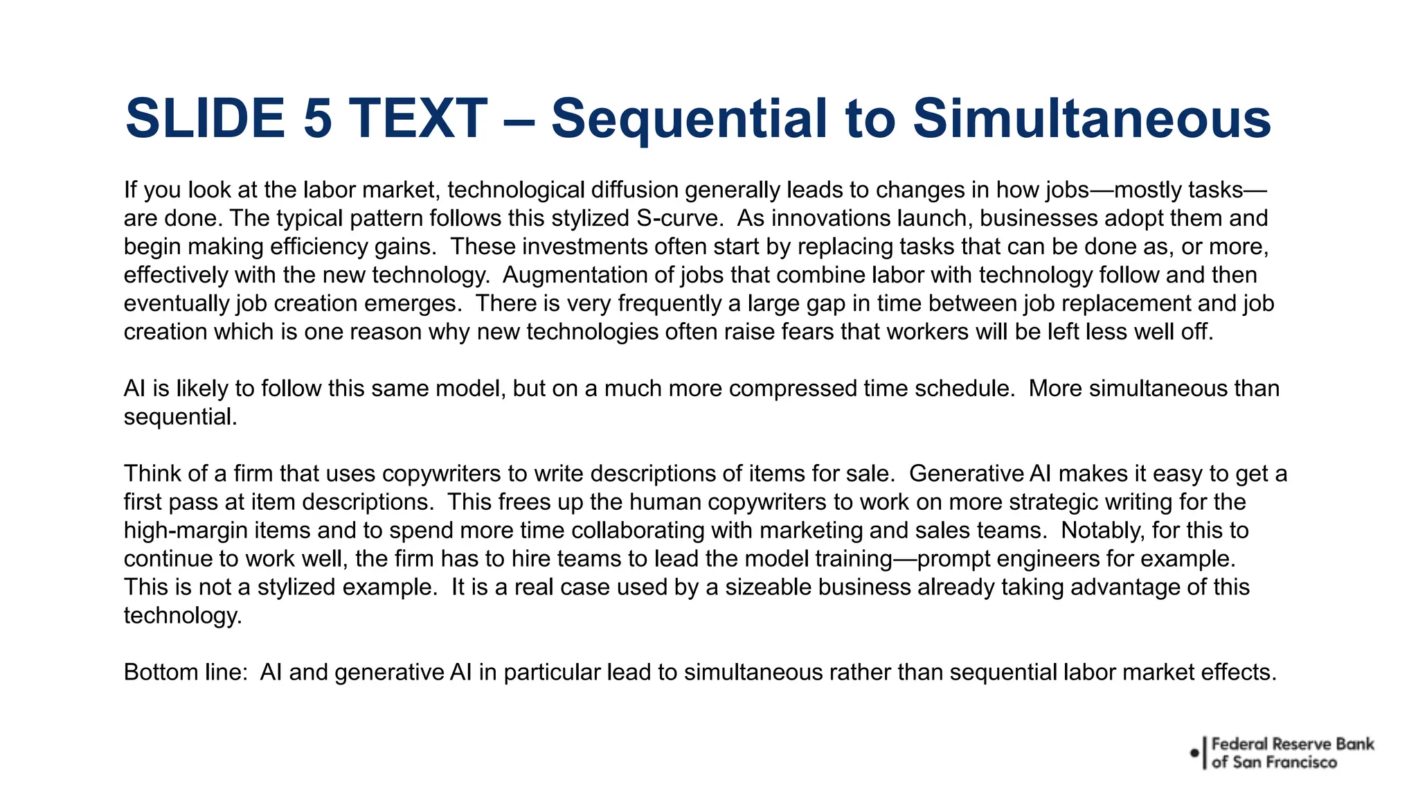 If you look at the labor market, technological diffusion generally leads to changes in how jobs—mostly tasks—
are done. The typical pattern follows this stylized S-curve. As innovations launch, businesses adopt them and
begin making efficiency gains. These investments often start by replacing tasks that can be done as, or more,
effectively with the new technology. Augmentation of jobs that combine labor with technology follow and then
eventually job creation emerges. There is very frequently a large gap in time between job replacement and job
creation which is one reason why new technologies often raise fears that workers will be left less well off.
AI is likely to follow this same model, but on a much more compressed time schedule. More simultaneous than
sequential.
Think of a firm that uses copywriters to write descriptions of items for sale. Generative AI makes it easy to get a
first pass at item descriptions. This frees up the human copywriters to work on more strategic writing for the
high-margin items and to spend more time collaborating with marketing and sales teams. Notably, for this to
continue to work well, the firm has to hire teams to lead the model training—prompt engineers for example.
This is not a stylized example. It is a real case used by a sizeable business already taking advantage of this
technology.
Bottom line: AI and generative AI in particular lead to simultaneous rather than sequential labor market effects.
SLIDE 5 TEXT – Sequential to Simultaneous
 