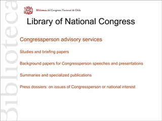 Library of National Congress
Congressperson advisory services
Studies and briefing papers
Background papers for Congressperson speeches and presentations
Summaries and specialized publications
Press dossiers: on issues of Congressperson or national interest
 