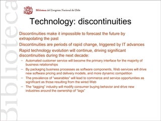 Technology: discontinuities
Discontinuities make it impossible to forecast the future by
extrapolating the past
Discontinuities are periods of rapid change, triggered by IT advances
Rapid technology evolution will continue, driving significant
discontinuities during the next decade:
– Automated customer service will become the primary interface for the majority of
business relationships
– By packaging business processes as software components, Web services will drive
new software pricing and delivery models, and more dynamic competition
– The prevalence of “wearables” will lead to commerce and service opportunities as
significant as those resulting from the wired Web
– The “tagging” industry will modify consumer buying behavior and drive new
industries around the ownership of “tags”
 