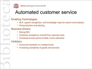 Automated customer service
Enabling Technologies
• NLP, speech recognition, and knowledge maps for search and analytics
• Personalization and alerting
Business Drivers
• Strong ROI
• Customer acceptance, benefit from reduced costs
• Increased access points (mobile, home networks)
Inhibitors
• Consumer backlash on multiple levels
• Increasing complexity of goods and services
 