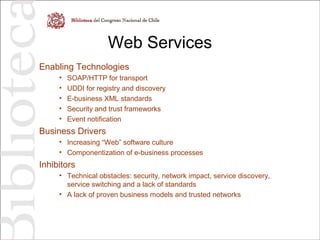 Web Services
Enabling Technologies
• SOAP/HTTP for transport
• UDDI for registry and discovery
• E-business XML standards
• Security and trust frameworks
• Event notification
Business Drivers
• Increasing “Web” software culture
• Componentization of e-business processes
Inhibitors
• Technical obstacles: security, network impact, service discovery,
service switching and a lack of standards
• A lack of proven business models and trusted networks
 