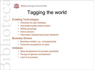 Tagging the world
Enabling Technologies
• Channels for peer feedback
• Automated quality determination
• Affinity groupings
• Active sensors
• Information extractionpara peer feedback
Business Drivers
• Business models, e.g., micropayments
• Consumer acceptance of value
Inhibitors
• Slow development of semantic standards
• Privacy of opinions and behavior
• Lack of a business
 