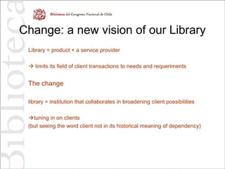 Change: a new vision of our Library
Library = product + a service provider
 limits its field of client transactions to needs and requeriments
The change
library = institution that collaborates in broadening client possibilities
tuning in on clients
(but seeing the word client not in its historical meaning of dependency)
 