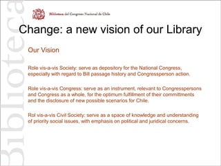 Change: a new vision of our Library
Our Vision
Role vis-a-vis Society: serve as depository for the National Congress,
especially with regard to Bill passage history and Congressperson action.
Role vis-a-vis Congress: serve as an instrument, relevant to Congresspersons
and Congress as a whole, for the optimum fulfillment of their committments
and the disclosure of new possible scenarios for Chile.
Rol vis-a-vis Civil Society: serve as a space of knowledge and understanding
of priority social issues, with emphasis on political and juridical concerns.
 