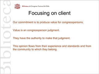 Focusing on client
Our commitment is to produce value for congresspersons.
Value is an congressperson judgment.
They have the authority to make that judgment.
This opinion flows from their experience and standards and from
the community to which they belong.
 