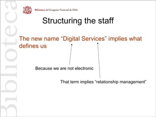 Structuring the staff
The new name “Digital Services” implies what
defines us
Because we are not electronic
That term implies “relationship management”
 