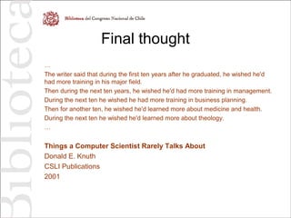 Final thought
…
The writer said that during the first ten years after he graduated, he wished he'd
had more training in his major field.
Then during the next ten years, he wished he'd had more training in management.
During the next ten he wished he had more training in business planning.
Then for another ten, he wished he'd learned more about medicine and health.
During the next ten he wished he'd learned more about theology.
…
Things a Computer Scientist Rarely Talks About
Donald E. Knuth
CSLI Publications
2001
 