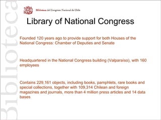 Library of National Congress
Founded 120 years ago to provide support for both Houses of the
National Congress: Chamber of Deputies and Senate
Headquartered in the National Congress building (Valparaíso), with 160
employees
Contains 229,161 objects, including books, pamphlets, rare books and
special collections, together with 109,314 Chilean and foreign
magazines and journals, more than 4 million press articles and 14 data
bases
 