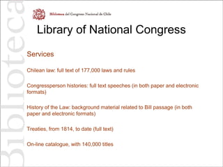Library of National Congress
Services
Chilean law: full text of 177,000 laws and rules
Congressperson histories: full text speeches (in both paper and electronic
formats)
History of the Law: background material related to Bill passage (in both
paper and electronic formats)
Treaties, from 1814, to date (full text)
On-line catalogue, with 140,000 titles
 