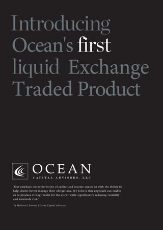 Introducing
Ocean's first
liquid Exchange
Traded Product
"Our emphasis on preservation of capital and income equips us with the ability to
help clients better manage their obligations. We believe this approach can enable
us to produce strong results for the client while significantly reducing volatility
and downside risk."
Ty McGuire | Partner | Ocean Capital Advisors
 