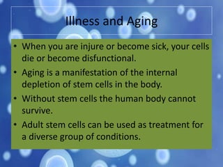Illness and Aging
• When you are injure or become sick, your cells
die or become disfunctional.
• Aging is a manifestation of the internal
depletion of stem cells in the body.
• Without stem cells the human body cannot
survive.
• Adult stem cells can be used as treatment for
a diverse group of conditions.
 