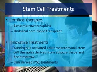 Stem Cell Treatments
• Certified Therapies
– Bone marrow transplant
– Umbilical cord blood transplant
• Innovative Treatments
– Autologous activated adult mesenchymal stem
cell therapies derived from adipose tissue and
bone marrow.
– Skin derived iPSC treatments
 