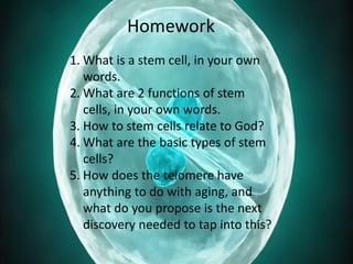Homework
1. What is a stem cell, in your own
words.
2. What are 2 functions of stem
cells, in your own words.
3. How to stem cells relate to God?
4. What are the basic types of stem
cells?
5. How does the telomere have
anything to do with aging, and
what do you propose is the next
discovery needed to tap into this?
 