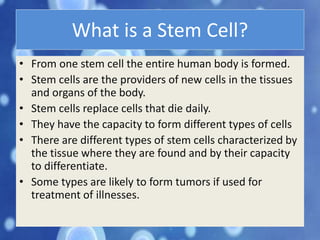 What is a Stem Cell?
• From one stem cell the entire human body is formed.
• Stem cells are the providers of new cells in the tissues
and organs of the body.
• Stem cells replace cells that die daily.
• They have the capacity to form different types of cells
• There are different types of stem cells characterized by
the tissue where they are found and by their capacity
to differentiate.
• Some types are likely to form tumors if used for
treatment of illnesses.
 