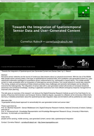 Digital Enterprise Research Institute                                                                                    www.deri.ie




                        Towards the Integration of Spatiotemporal
                        Sensor Data and User-Generated Content


                                           Cornelius Rabsch • cornelius@rabsch.net




                                                                               Chapter
 Copyright 2008 Digital Enterprise Research Institute. All rights reserved.



“Towards the Integration of Spatiotemporal User-Generated Content and Sensor Data” by C. Rabsch

Abstract:
Pervasive sensor networks are the source of continuous data streams about our physical environment. With the rise of the Mobile
Web people-centric sensing yields a new layer of spatiotemporal contextual data, from qualitative user-generated content (e.g. geo-
referenced multimedia messages) to quantitative sensor measurements (e.g. earthquake or hazard alerts). This mobile sensed
content is made accessible within an ecosystem of heterogenous service providers, from social networks to social data networks.
The mining, analysis and processing of these streams provides many challenges and semantic technologies can be utilized to
overcome this heterogeneity. The integration of sensor data with a user-generated context will provide an increased situational
awareness and contextual knowledge, resulting in application scenarios from more efﬁcient emergency response management to
improved urban planning.

This talk gives an overview of the research I am doing at the Digital Enterprise Research Institute as part of my ﬁnal thesis for my
studies of Business Administration and Computer Science (Diploma degree, equivalent to a Master) at the University of Mannheim,
Germany. A detailed presentation about the spatiotemporal data integration steps and formalisms will be published at a later stage.

Alternative title:
“A geospatial activity-based approach to semantically link user-generated content and sensor data.”

Thesis supervision by:
Prof. Dr. Manfred Hauswirth - Sensor Middleware Unit, Digital Enterprise Research Institute, National University of Ireland, Galway -
www.deri.ie
Prof. H. Stuckenschmidt - Knowledge Representation and Knowledge Management Research Group, University of Mannheim,
Germany - ki.informatik.uni-mannheim.de

Index terms:
people-centric sensing, mobile sensing, user-generated content, sensor data, spatiotemporal integration

Contact: Cornelius Rabsch - cornelius@rabsch.net - http://www.inperspektive.com
 