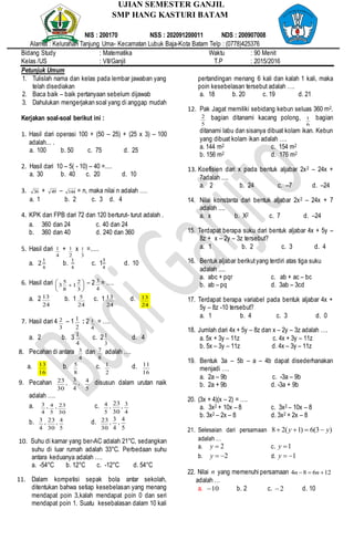 Bidang Study : Matematika Waktu : 90 Menit
Kelas /US : VII/Ganjil T.P : 2015/2016
Petunjuk Umum
1. Tulislah nama dan kelas pada lembar jawaban yang
telah disediakan
2. Baca baik – baik pertanyaan sebelum dijawab
3. Dahulukan mengerjakan soal yang di anggap mudah
Kerjakan soal-soal berikut ini :
1. Hasil dari operasi 100 + (50 – 25) + (25 x 3) – 100
adalah... .
a. 100 b. 50 c. 75 d. 25
2. Hasil dari 10 – 5( - 10) – 40 =....
a. 30 b. 40 c. 20 d. 10
3. 36 + 49 – 144 = n, maka nilai n adalah ….
a. 1 b. 2 c. 3 d. 4
4. KPK dan FPB dari 72 dan 120 berturut- turut adalah .
a. 360 dan 24 c. 40 dan 24
b. 360 dan 40 d. 240 dan 360
5. Hasil dari
4
1 +
2
1 x
3
1 =.....
a. 2
1
4
b.
1
4
c. 1
3
4
d. 10
6. Hasil dari 






3
2
1
8
5
3 – 2
4
3 = ….
a. 2
24
13 b. 1
24
5 c. 1
24
13 d.
24
13
7. Hasil dari 4
3
2 – 1
2
1 : 2
4
1 = ….
a. 2 b. 3
4
1
c. 2
3
1 d. 4
8. Pecahan di antara
4
3 dan
8
7 adalah ….
a.
16
13 b.
8
5 c.
2
1 d.
16
11
9. Pecahan
30
23 ,
4
3 ,
5
4 disusun dalam urutan naik
adalah ….
a.
4
3 ,
5
4 ,
30
23 c.
5
4 ,
30
23 ,
4
3
b.
4
3 ,
30
23 ,
5
4 d.
30
23 ,
4
3
,
5
4
10. Suhu di kamar yang ber-AC adalah 21°C, sedangkan
suhu di luar rumah adalah 33°C. Perbedaan suhu
antara keduanya adalah ….
a. -54°C b. 12°C c. -12°C d. 54°C
11. Dalam kompetisi sepak bola antar sekolah,
ditentukan bahwa setiap kesebelasan yang menang
mendapat poin 3,kalah mendapat poin 0 dan seri
mendapat poin 1. Suatu kesebalasan dalam 10 kali
pertandingan menang 6 kali dan kalah 1 kali, maka
poin kesebelasan tersebut adalah ….
a. 18 b. 20 c. 19 d. 21
12. Pak Jagat memiliki sebidang kebun seluas 360 m2.
5
2 bagian ditanami kacang polong,
6
1 bagian
ditanami labu dan sisanya dibuat kolam ikan. Kebun
yang dibuat kolam ikan adalah ….
a. 144 m2 c. 154 m2
b. 156 m2 d. 176 m2
13. Koefisien dari x pada bentuk aljabar 2x2 – 24x +
7adalah ....
a. 2 b. 24 c. –7 d. –24
14. Nilai konstanta dari bentuk aljabar 2x2 – 24x + 7
adalah ....
a. x b. X2 c. 7 d. –24
15. Terdapat berapa suku dari bentuk aljabar 4x + 5y –
8z + x – 2y – 3z tersebut?
a. 1 b. 2 c. 3 d. 4
16. Bentuk aljabar berikutyang terdiri atas tiga suku
adalah ....
a. abc + pqr c. ab + ac – bc
b. ab – pq d. 3ab – 3cd
17. Terdapat berapa variabel pada bentuk aljabar 4x +
5y – 8z -10 tersebut?
a. 1 b. 4 c. 3 d. 0
18. Jumlah dari 4x + 5y – 8z dan x – 2y – 3z adalah ….
a. 5x + 3y – 11z c. 4x + 3y – 11z
b. 5x – 3y – 11z d. 4x – 3y – 11z
19. Bentuk 3a – 5b – a – 4b dapat disederhanakan
menjadi ….
a. 2a – 9b c. -3a – 9b
b. 2a + 9b d. -3a + 9b
20. (3x + 4)(x – 2) = ….
a. 3x2 + 10x – 8 c. 3x2 – 10x – 8
b. 3x2 – 2x – 8 d. 3x2 + 2x – 8
21. Selesaian dari persamaan )3(6)1(28 yy 
adalah …
a. 2y c. 1y
b. 2y d. 1y
22. Nilai n yang memenuhi persamaan 12684  nn
adalah …
a. 10 b. 2 c. 2 d. 10
UJIAN SEMESTER GANJIL
SMP HANG KASTURI BATAM
NIS : 200170 NSS : 202091200011 NDS : 200907008
Alamat : Kelurahan Tanjung Uma- Kecamatan Lubuk Baja-Kota Batam Telp : (0778)425376
TUT
WURI HANDAYAN
I
 