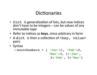 Dic$onaries 
• Dict is 
generaliza$on 
of 
lists, 
but 
now 
indices 
don’t 
have 
to 
be 
integers 
– 
can 
be 
values 
of 
any 
immutable 
type 
• Refer 
to 
indices 
as 
keys, 
since 
arbitrary 
in 
form 
• A 
dict is 
then 
a 
collec$on 
of 
<key, value> 
pairs 
• Syntax 
– monthNumbers = { ‘Jan’:1, ‘Feb’:2, ! 
‘Mar’:3, 1:’Jan’,! 
2:’Feb’, 3:’Mar’}! 
 