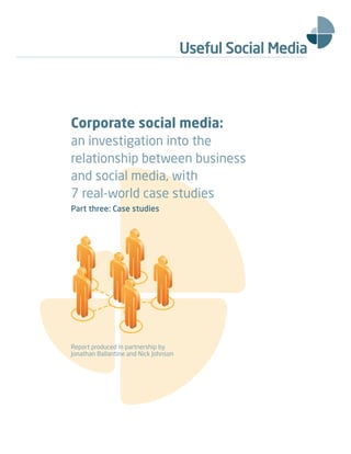 Corporate social media:
an investigation into the
relationship between business
and social media, with
7 real-world case studies
Part three: Case studies




Report produced in partnership by
Jonathan Ballantine and Nick Johnson
 